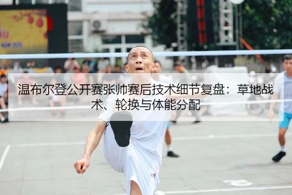 温布尔登公开赛张帅赛后技术细节复盘：草地战术、轮换与体能分配
